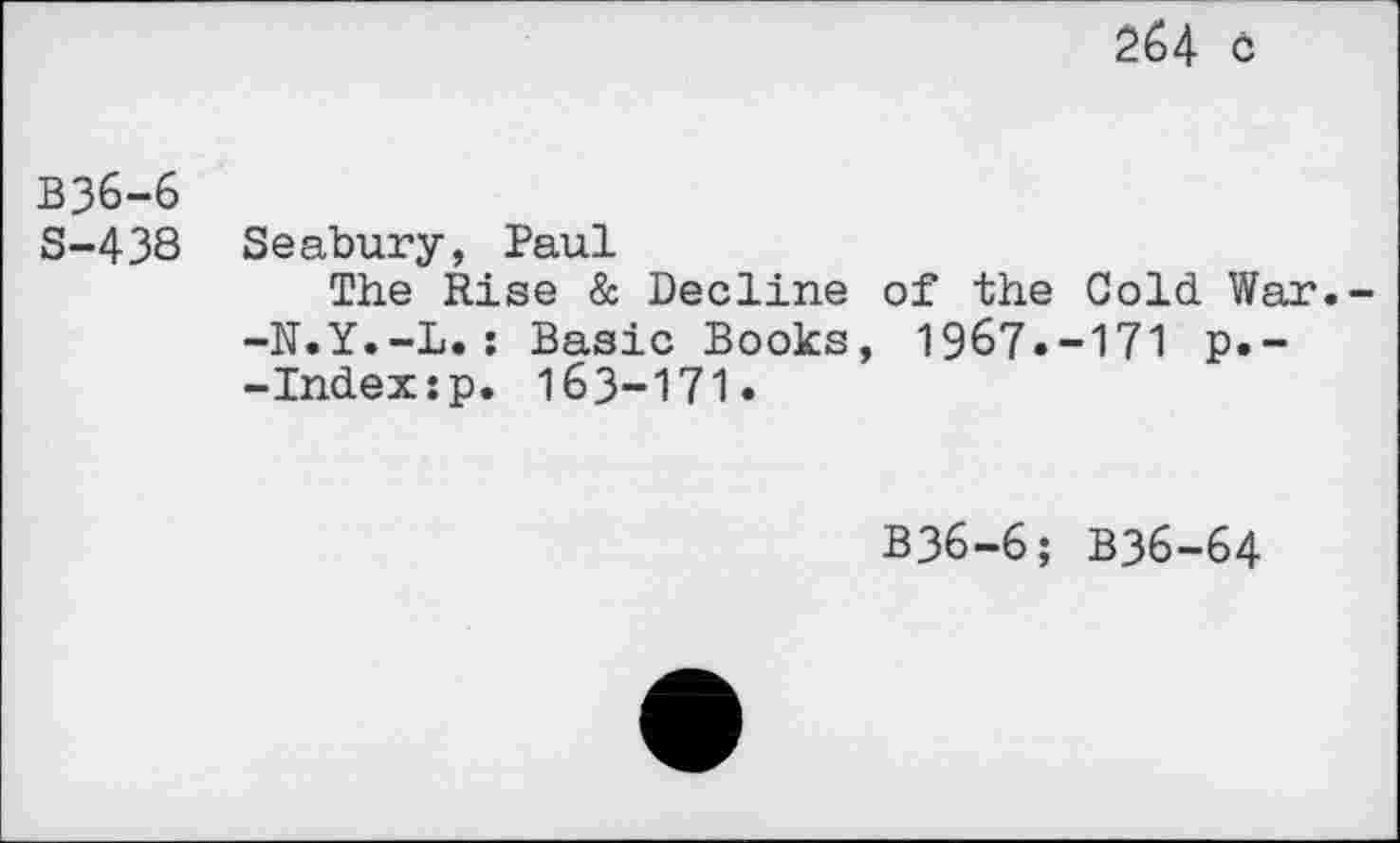 ﻿264 c
B36-6
S-438 Seabury, Paul
The Rise & Decline of the Cold War.--N.Y.-L.: Basic Books, 1967.-171 p.--Indexjp. 163-171.
B36-6; B36-64